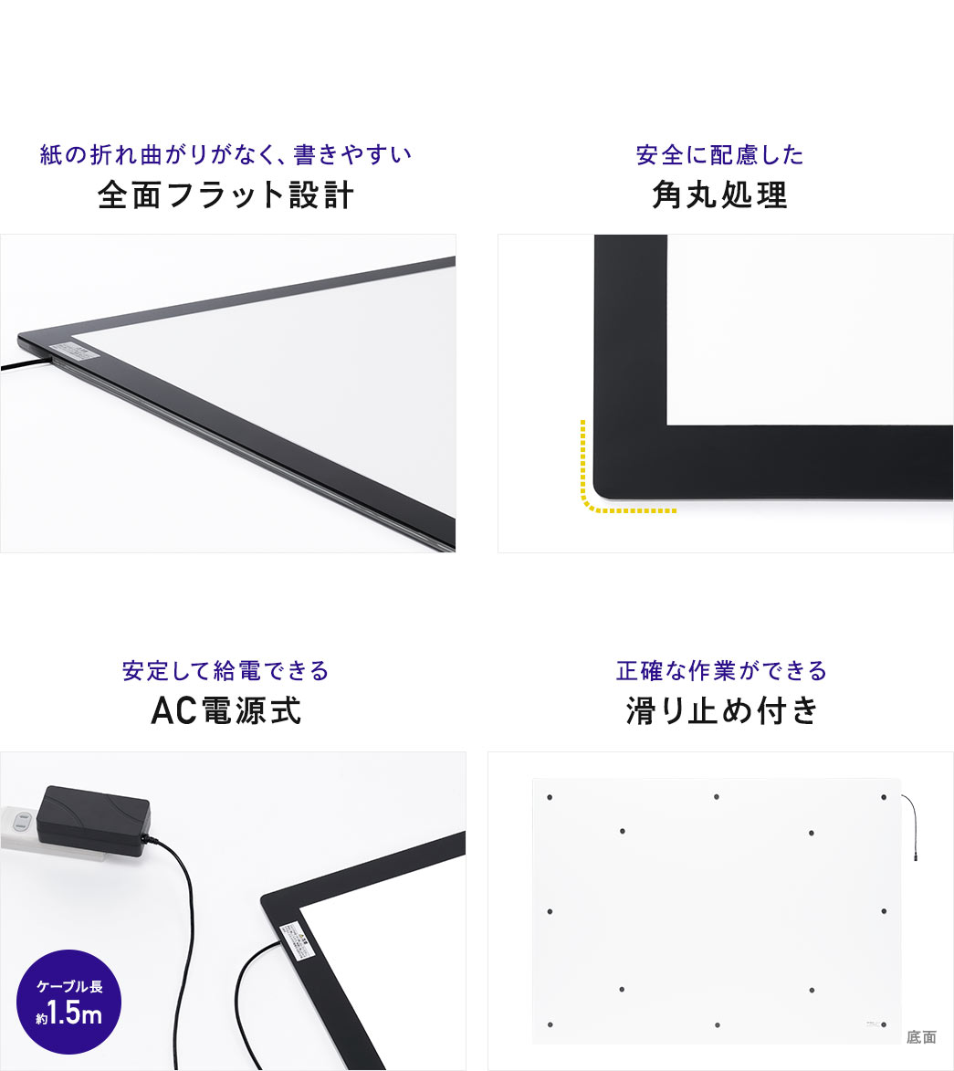 紙の折れ曲がリがなく、書きやすい全面フラット設計 安全に配慮した角丸処理 安定して給電できるAC電源式 正確な作業ができる滑リ止め付き