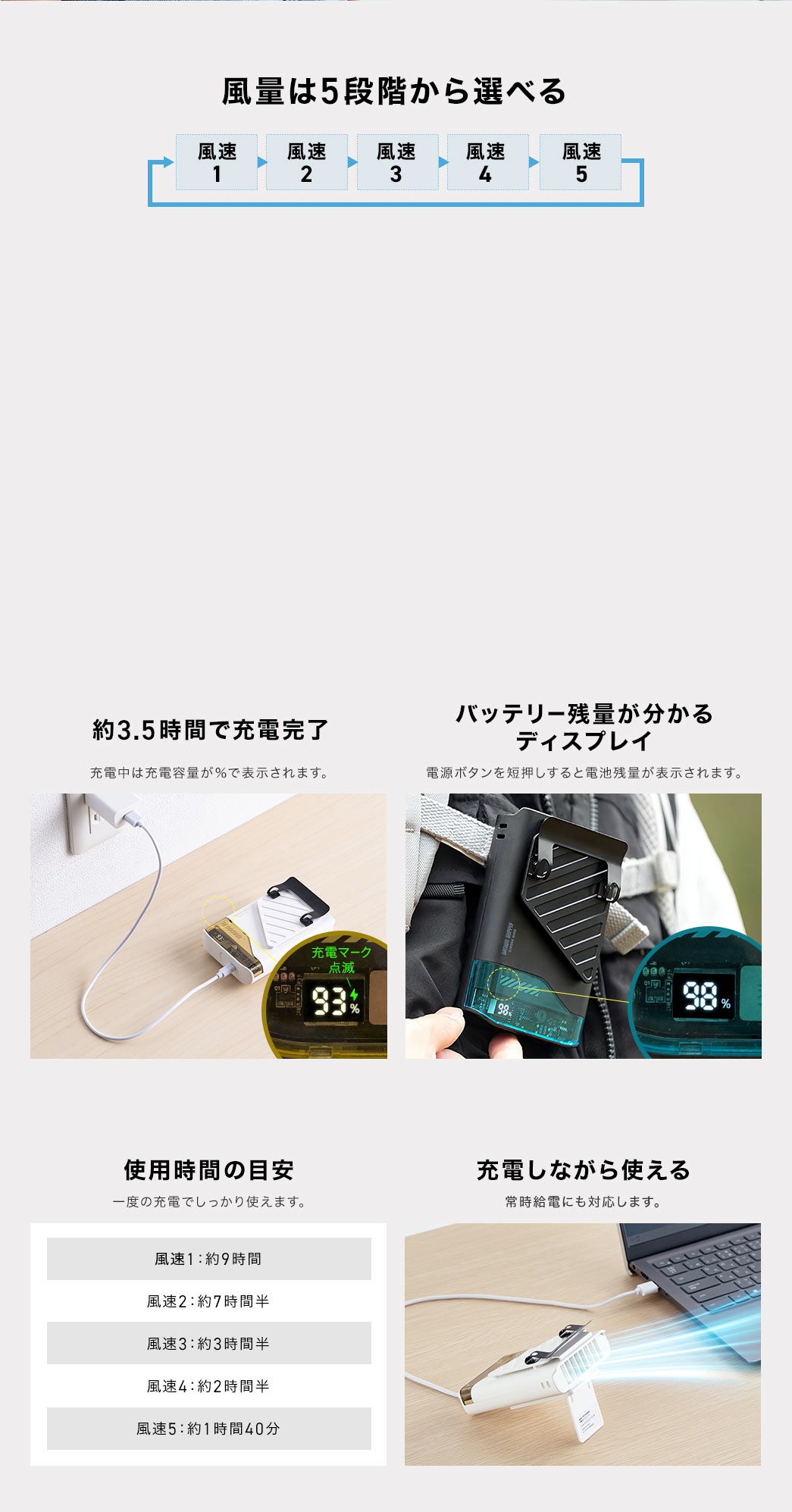 5段階の風量調節が可能で、約3.5時間で充電完了。充電中は充電容量がパーセントで表示され、電源ボタンでバッテリー残量の確認も可能。1回の充電で最大の風速で1時間40分、最小の風速で約9時間としっかり使用できます。表裏2つの吸気口はクリップ下にあるためクリップ部がガードとなり、服で吸気口が塞がる心配がありません。