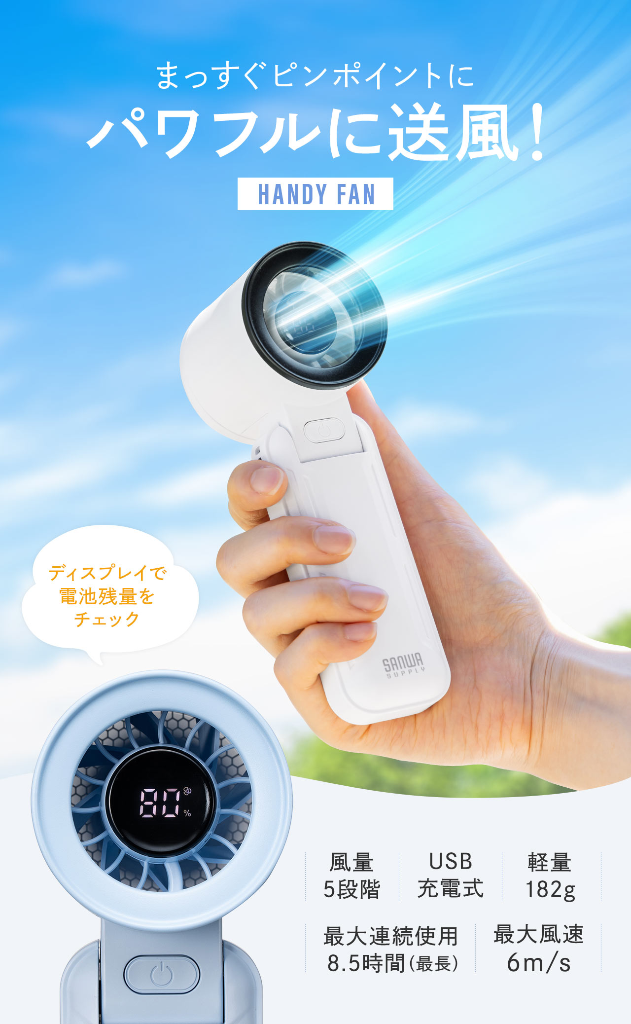 まっすぐピンポイントに、パワフルに送風する、ハンディファン。ディスプレイで電池残量をチェックでき、風量5段階、USB充電式で、軽量182g、最大連続使用、8.5時間、最大風速は、6.9m/s。