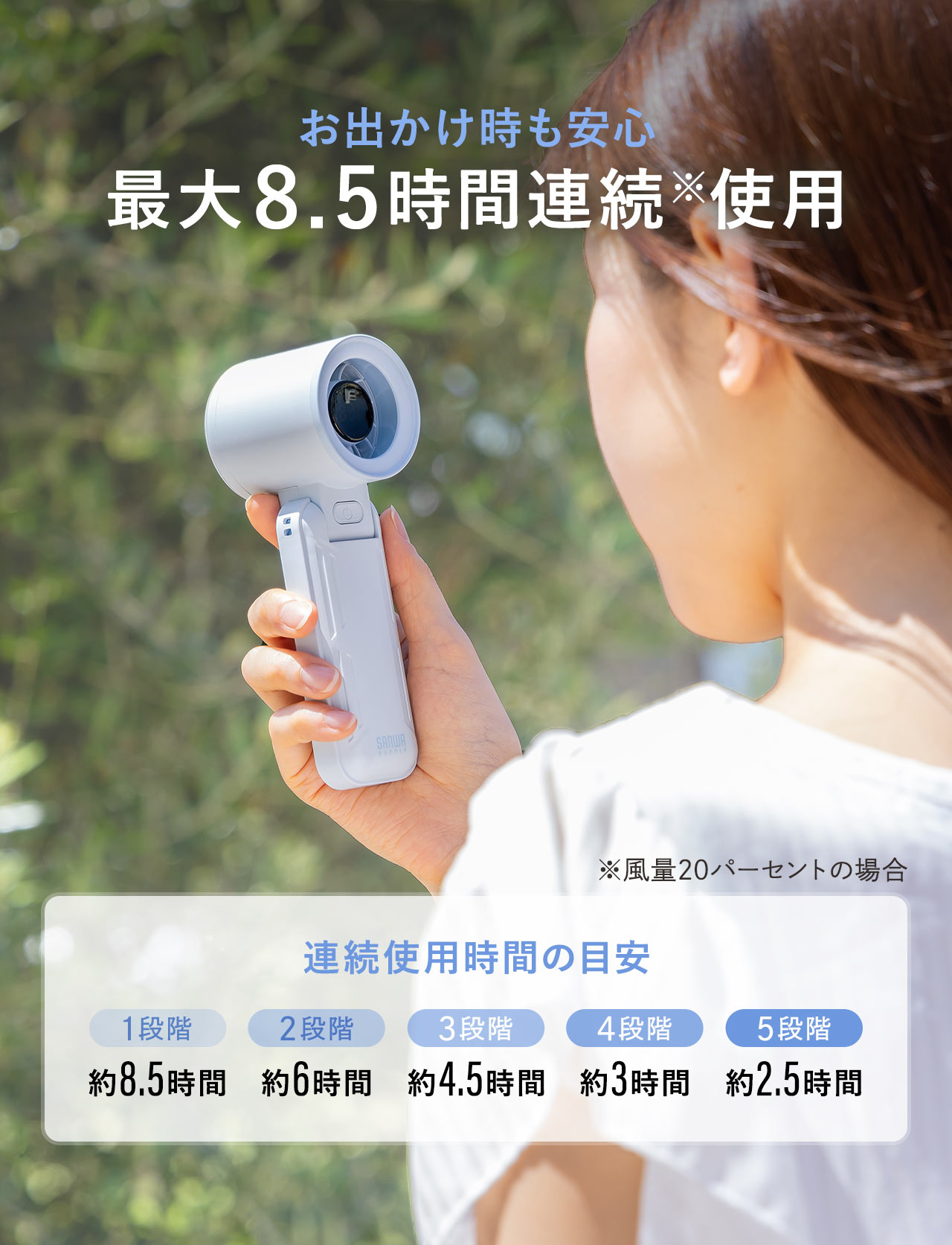 お出かけ時も安心、最大8時間連続使用。※風量20パーセントの場合。連続使用時間の目安、1段階、約8～8.5時間、2段階、約0～0.0時間、3段階、約0～0.0時間、4段階、約0～0.0時間、5段階、約2～2.5時間。