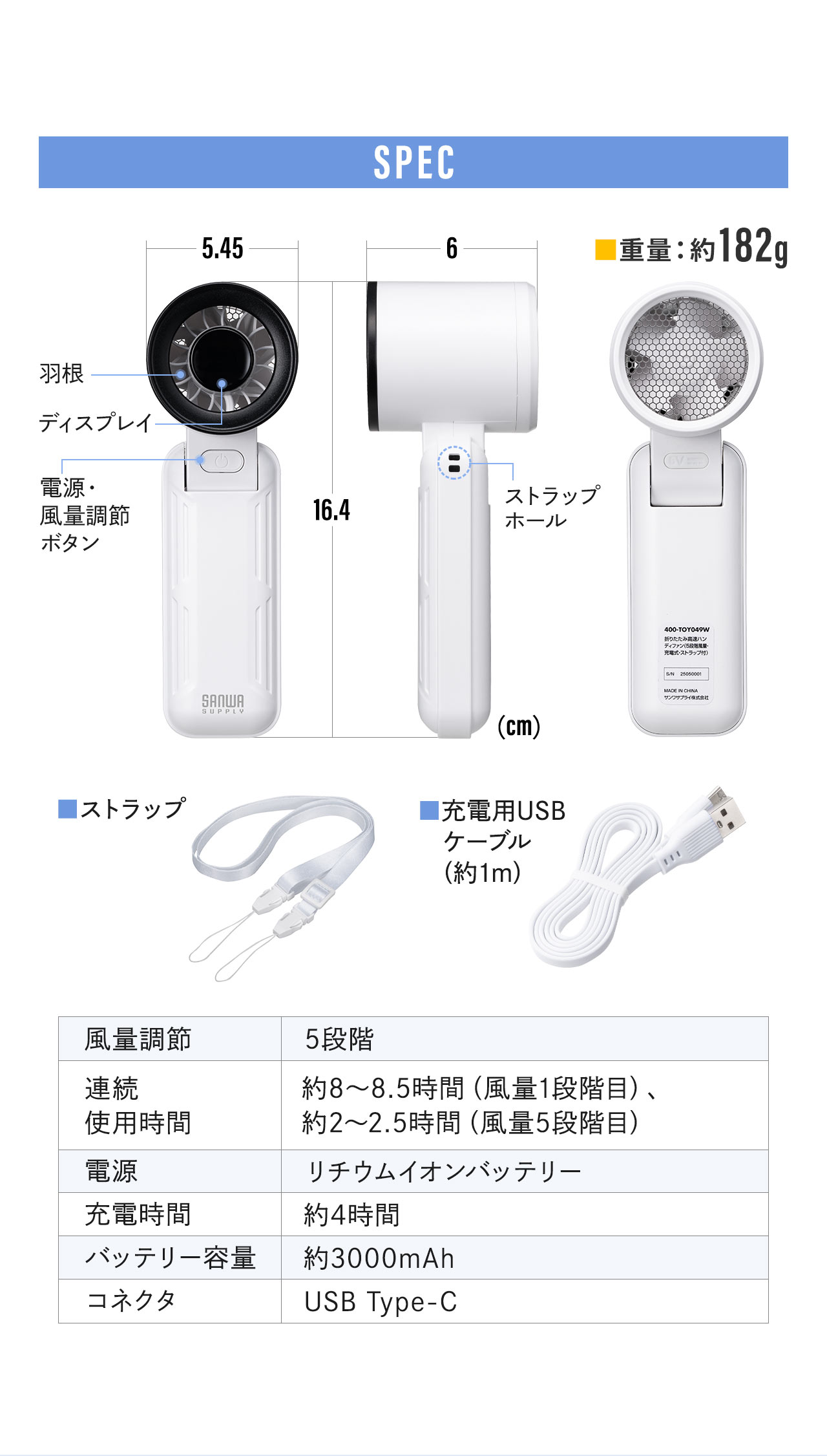 SPEC、重量、約182g。ストラップ、給電用USBケーブル(約1m)付属。風量調節、5段階。連続使用時間、風量1段階目、約8～8.5時間、風量5段階目、約2～2.5時間。電源、リチウムイオンバッテリー。充電時間、約4時間。バッテリー容量、約3000mAh。コネクタ、USB Type-C。