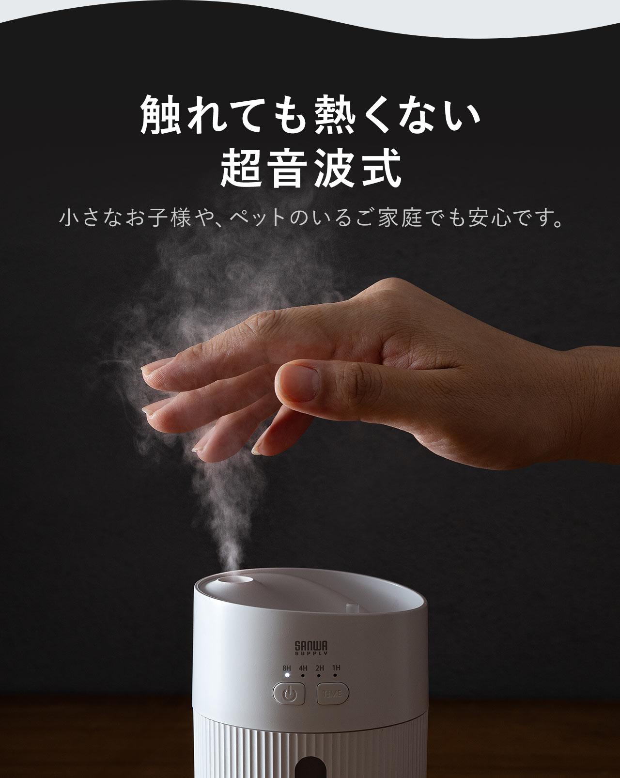 触れても熱くない超音波式なので、小さなお子様や、ペットのいるご家庭でも安心です。