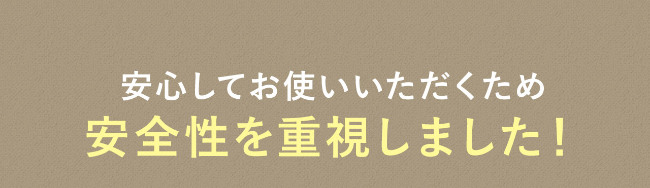 安心してお使いいただくため 安全性を重視しました！