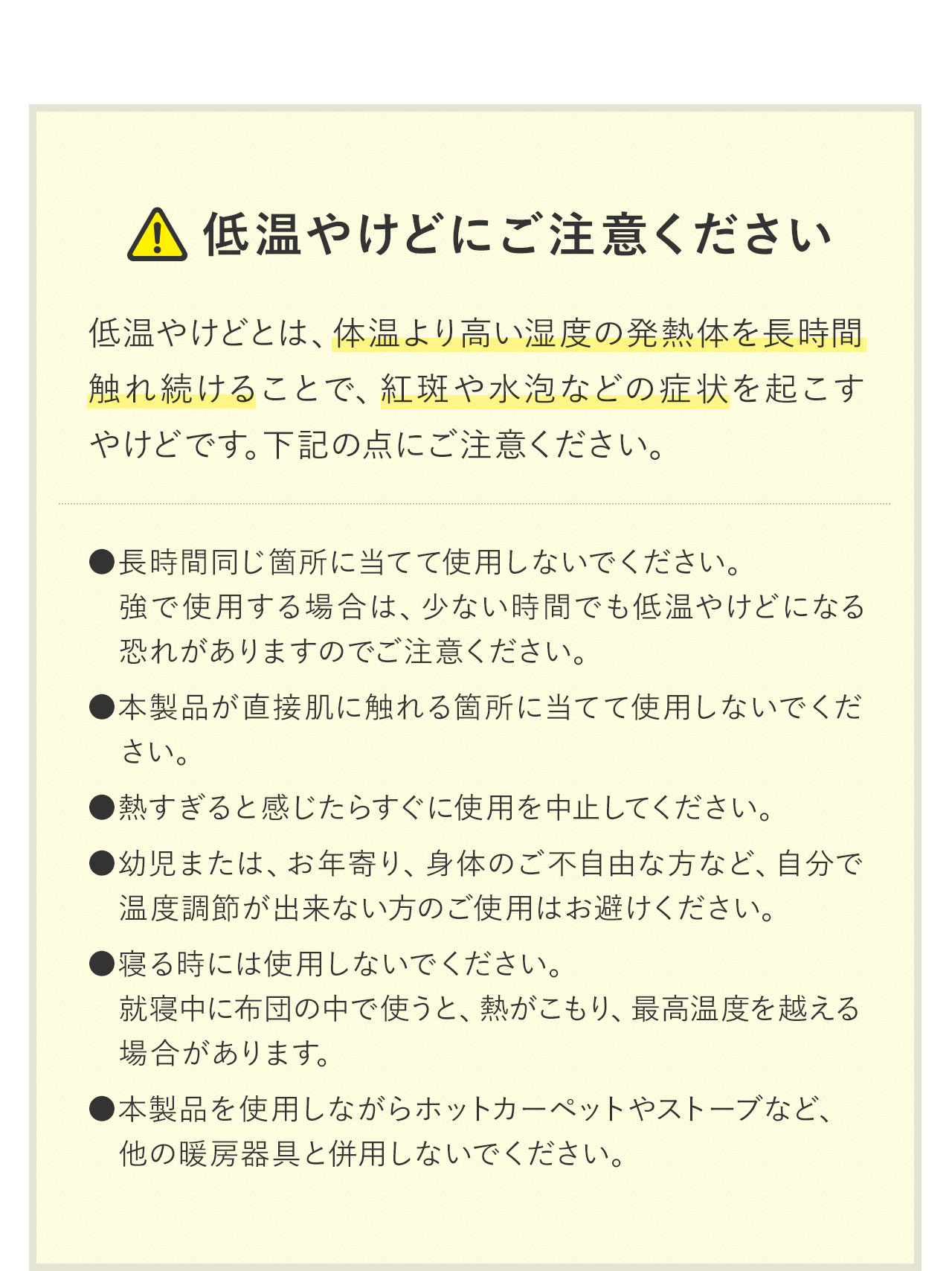 以下の点にご注意ください。本製品は長時間同じ箇所に当てて使用しないでください。特に「強」で使用する場合は、短時間でも低温やけどになる恐れがありますのでご注意ください。また、本製品が直接肌に触れる状態での使用は避け、熱すぎると感じた場合はすぐに使用を中止してください。幼児またはお年寄り、身体の不自由な方など、ご自身で温度調節ができない方のご使用はお控えください。就寝中の使用や、布団の中での使用は熱がこもり、最高温度を超える恐れがあります。さらに、本製品を使用しながらホットカーペットやストーブなど、他の暖房器具との併用はしないでください。