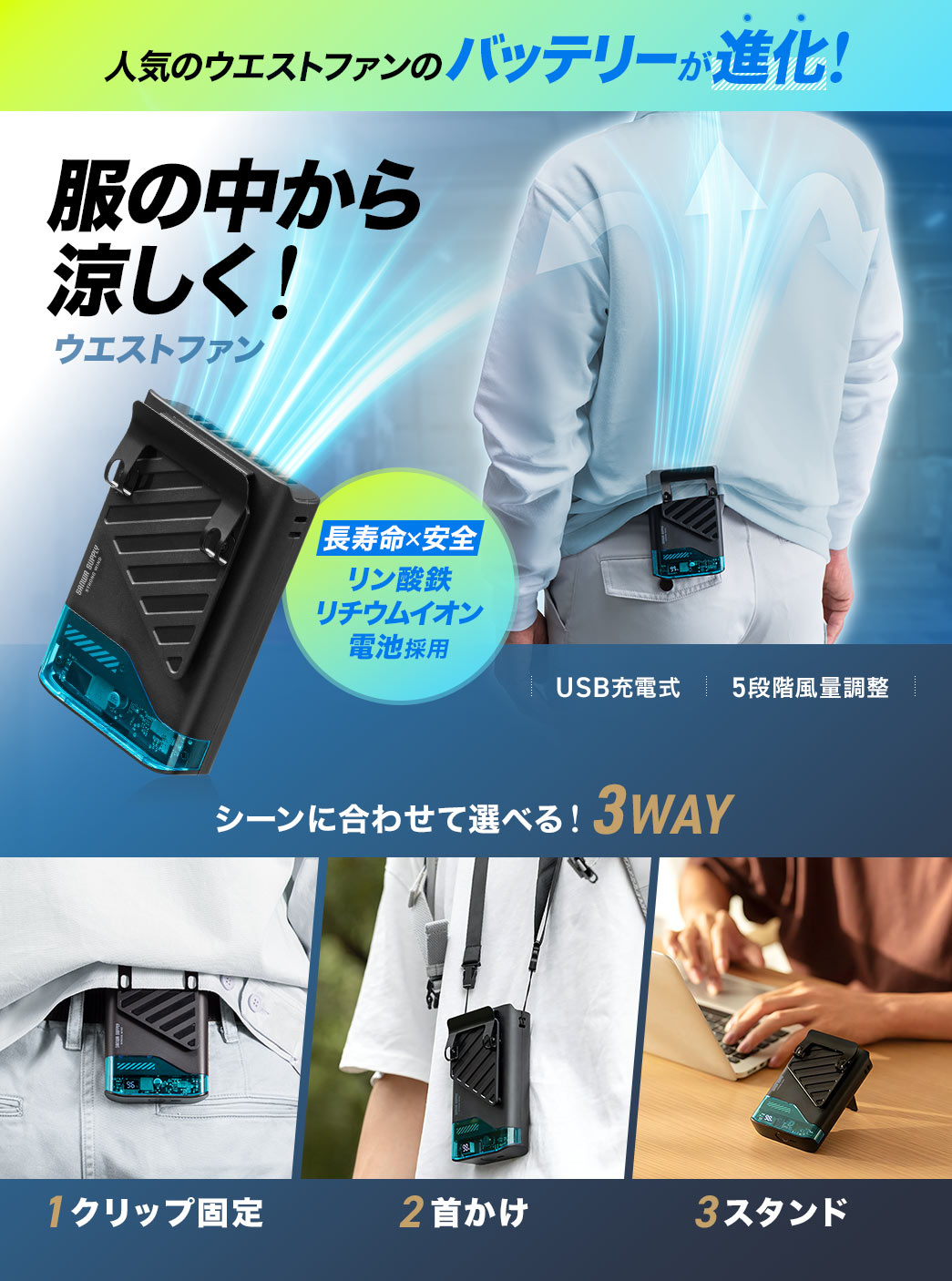 人気のウエストファンのバッテリーが進化！服の中から涼しく！ウエストファン。リン酸鉄リチウムイオン電池採用で長寿命×安全を実現、USB充電式で5段階風量調整が可能です。クリップ固定、首かけ、スタンドの3WAY仕様なのでシーンに合わせて使用できます。