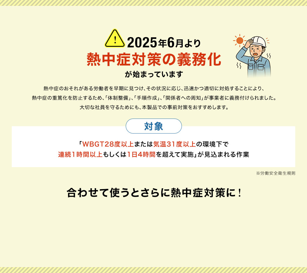2025年6月より、熱中症のおそれがある労働者を早期に見つけ、その状況に応じ、迅速かつ適切に対処することにより、 熱中症の重篤化を防止するため、「体制整備」、「手順作成」、「関係者への周知」が事業者に義務付けられました。 大切な社員を守るためにも、本製品での事前対策をおすすめします。義務の対象は「WBGT28度以上または気温31度以上の環境下で 連続1時間以上もしくは1日4時間を超えて実施」が見込まれる作業です。※労働安全衛生規則