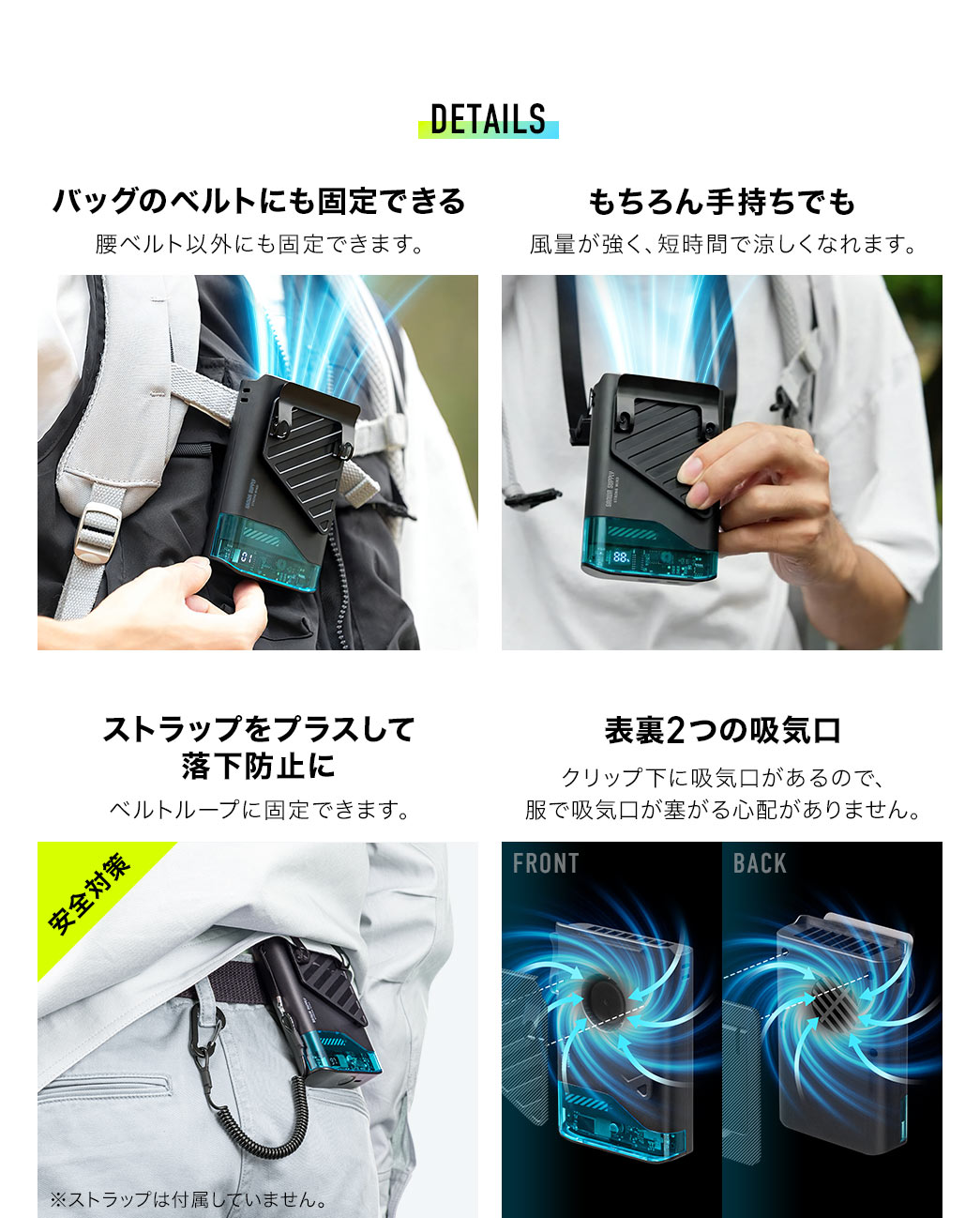バッグのベルトなど腰ベルト以外にも固定でき、もちろん手持ちでも使用可能です。風量が強く、短時間で涼しくなれます。ストラップをプラスして落下防止に対応し、クリップ下に吸気口があるため、服で吸気口が塞がる心配がありません。