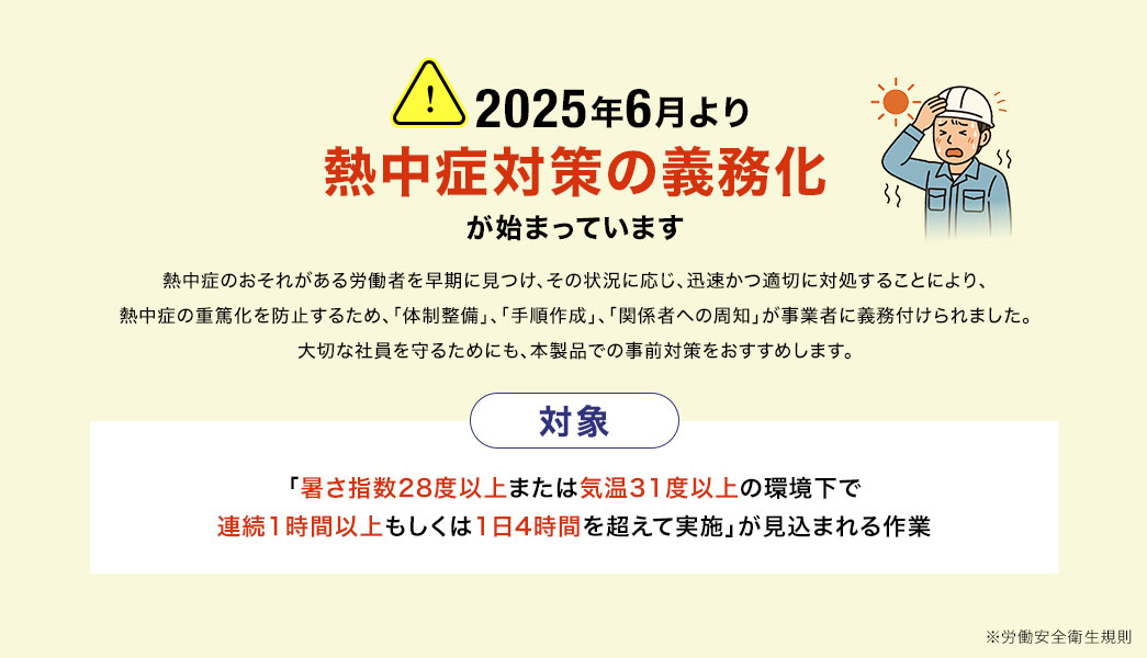 2025年6月より熱中症対策の義務化が始まっています。熱中症のおそれがある労働者を早期に見つけ、その状況に応じ、迅速かつ適切に対処することにより、 熱中症の重篤化を防止するため、「体制整備」、「手順作成」、「関係者への周知」が事業者に義務付けられました。 大切な社員を守るためにも、本製品での事前対策をおすすめします。