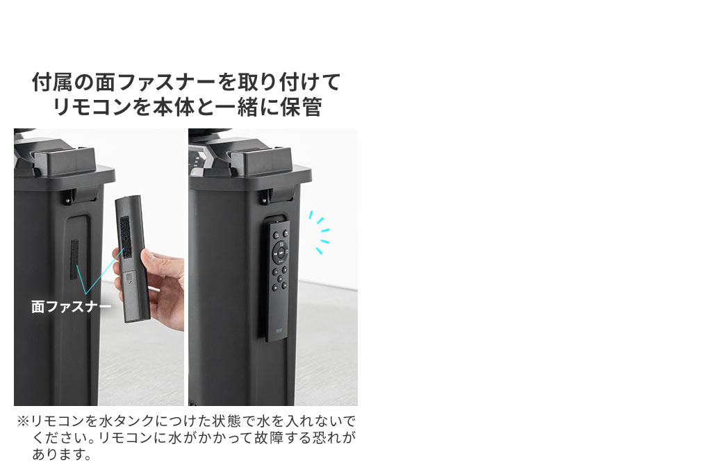 付属の面ファスナーを取り付けてリモコンを本体と一緒に保管できます。※リモコンを水タンクにつけた状態で水を入れないでください。リモコンに水がかかって故障する恐れがあります。
