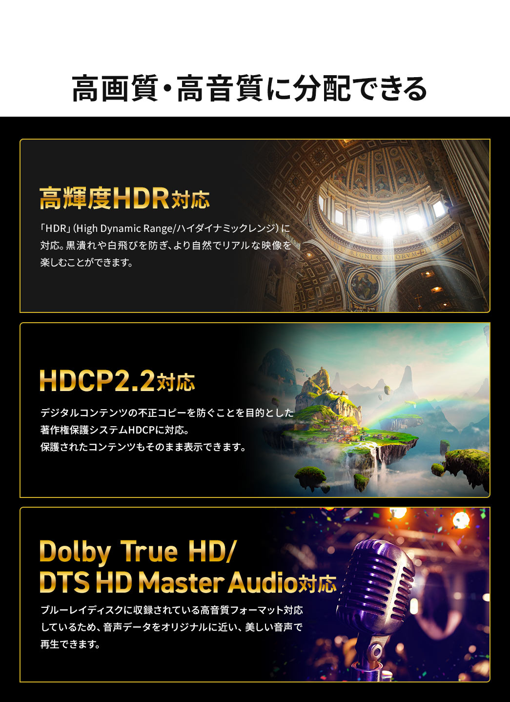 高画質・高音質に分配できます。高輝度HDRに対応しているので、黒潰れや白飛びを防ぎ、より自然でリアルな映像を楽しむことができます。デジタルコンテンツの不正コピーを防ぐことを目的とした著作権保護システムHDCPにも対応しており、保護されたコンテンツもそのまま表示できます。さらに、ブルーレイディスクに収録されている高音質フォーマットに対応しているため、音声データをオリジナルに近い、美しい音声で再生できます。