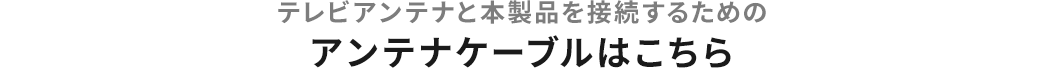 テレビアンテナと本製品を接続するためのアンテナケーブルはこちら