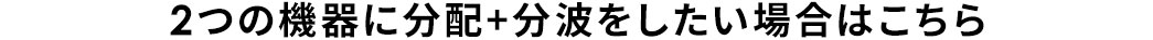 2つの機器に分配+分波をしたい場合はこちら