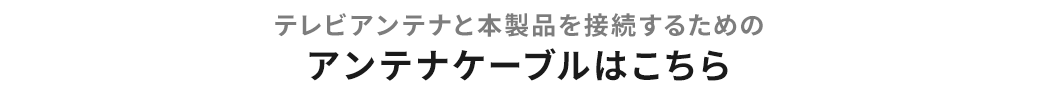 テレビアンテナと本製品を接続するためのアンテナケーブルはこちら