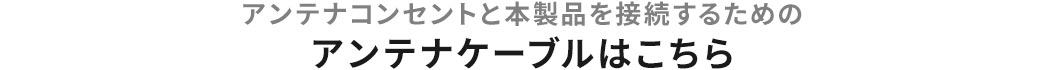 アンテナコンセントと本製品を接続するためのアンテナケーブルはこちら