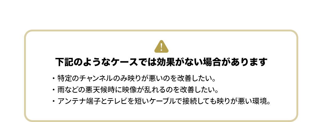 以下のようなケースでは効果がない場合があります。・特定のチャンネルのみ映りが悪いのを改善したい。・雨などの悪天候時に映像が乱れるのを改善したい。・アンテナ端子とテレビを短いケーブルで接続しても映りが悪い環境。