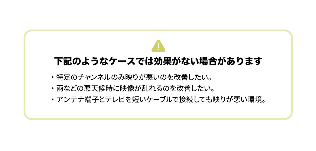下記のようなケースでは効果がない場合があります。特定のチャンネルのみ映りが悪いのを改善したい。雨などの悪天候時に映像が乱れるのを改善したい。アンテナ端子とテレビを短いケーブルで接続しても映りが悪い環境。