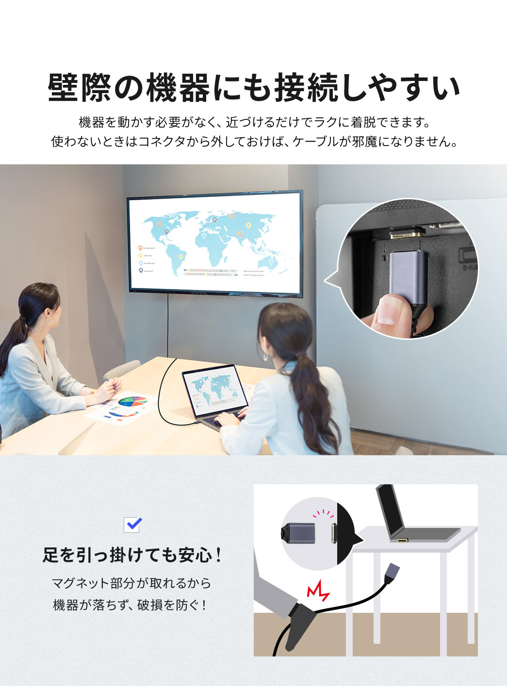 機器を動かす必要がなく、近づけるだけでラクに着脱できます。使わないときはコネクタから外しておけば、ケーブルが邪魔になりません。また、マグネット部分が取れるから機器が落ちず、破損を防ぐので、足を引っ掛けても安心です。