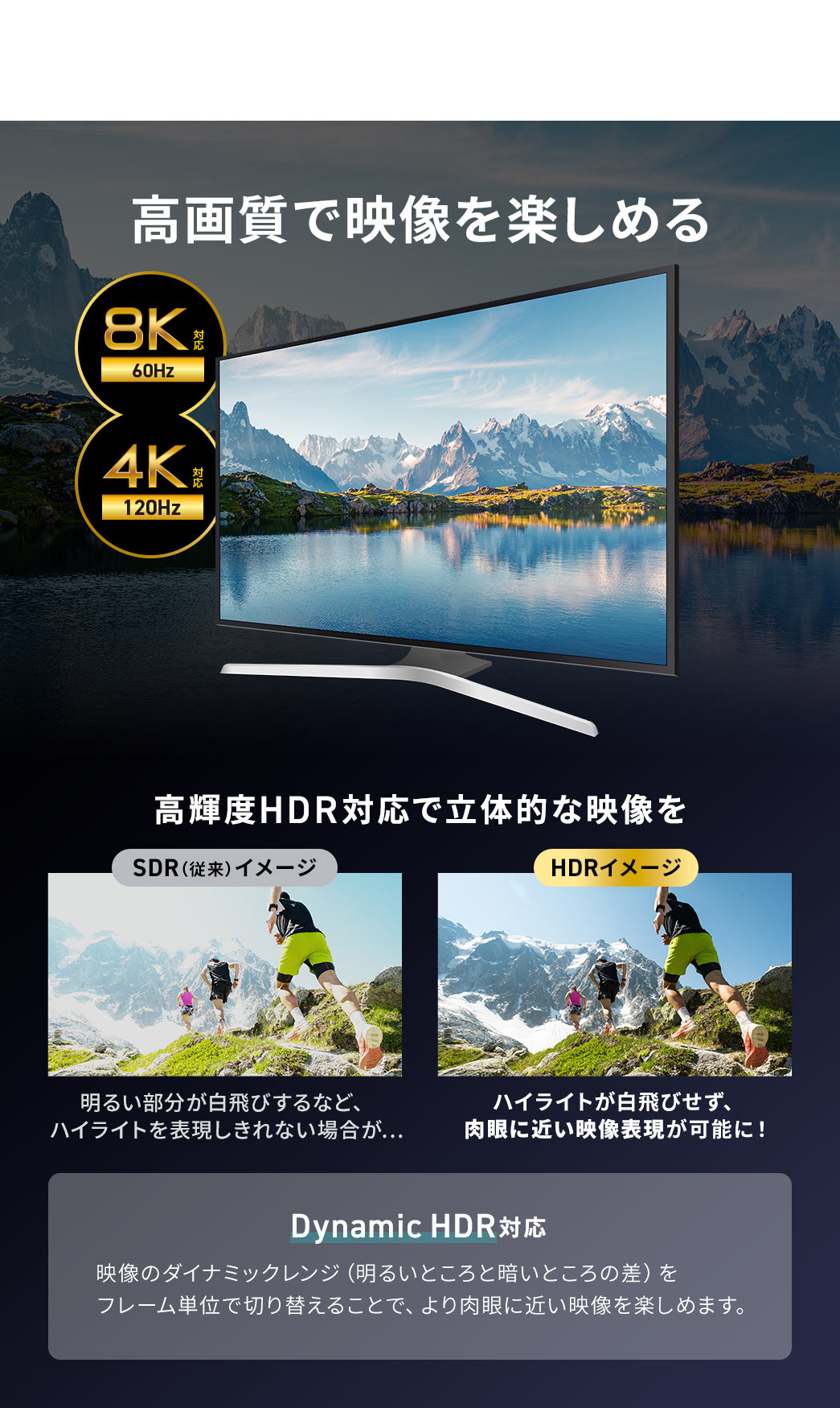 8K/60Hz、4K/120Hzに対応しているので、高画質で映像を楽しめます。高輝度HDR対応で、ハイライトが白飛びせず、肉眼に近い映像表現が可能に！Dynamic HDR対応、映像のダイナミックレンジ（明るいところと暗いところの差）をフレーム単位で切り替えることで、より肉眼に近い映像を楽しめます。