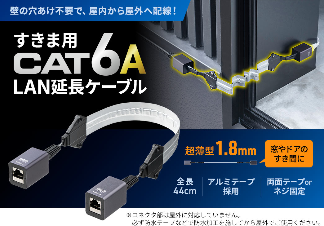 壁の穴あけ不要で、屋内から屋外へ配線！すきま用CAT6A延長ケーブル。全長44cmの超薄型1.8mmだから窓やドアのすき間に使え、ケーブル部にはアルミテープを採用。両面テープまたはネジで固定できます。※コネクタ部は屋外に対応していません。 必ず防水テープなどで防水加工を施してから屋外でご使用ください。