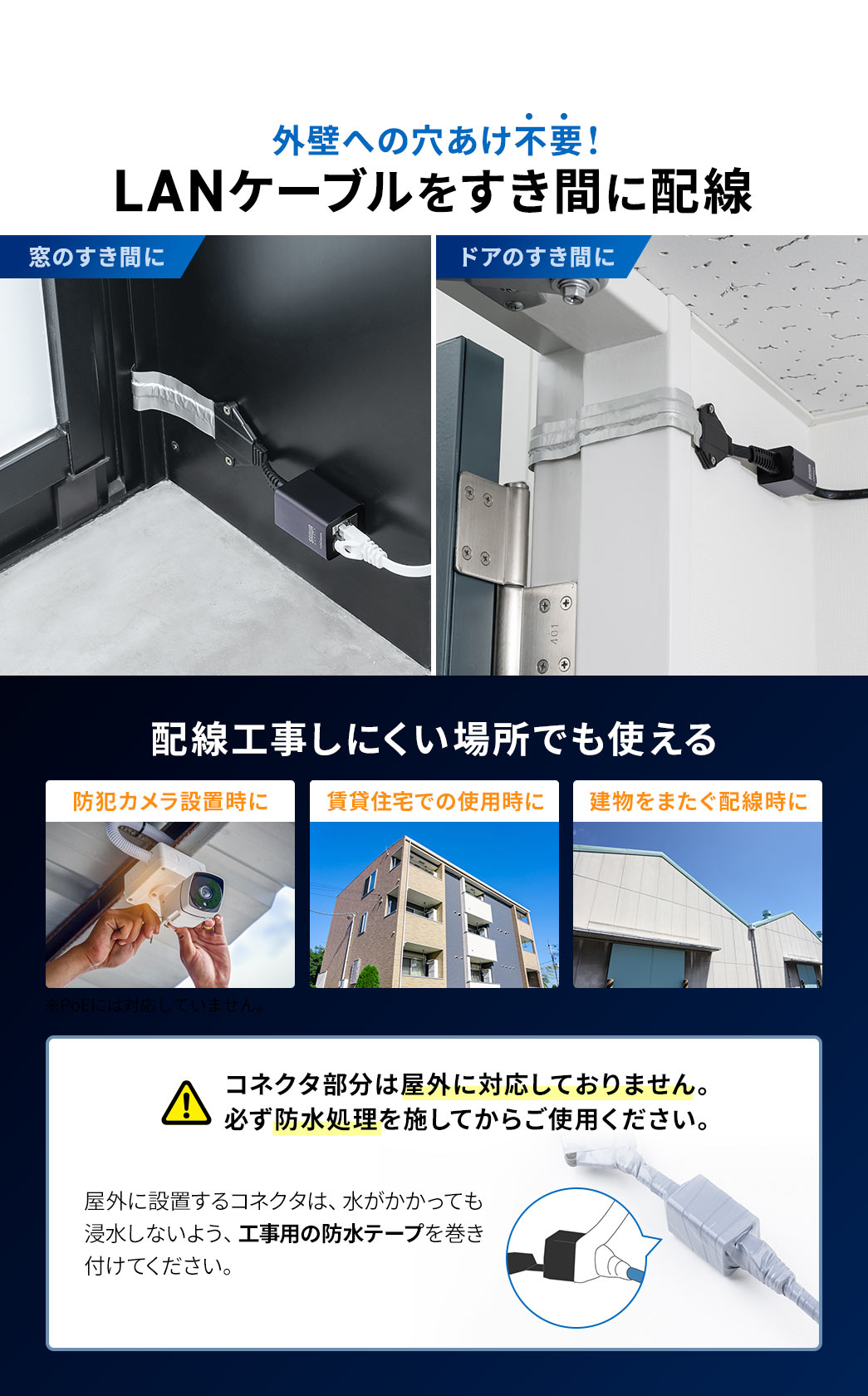 LANケーブルをすき間に配線できるから外壁への穴あけ不要!防犯カメラ設置時に配線や賃貸、建物をまたぐ配線時など配線工事しにくい場所でも使うことができます。コネクタ部分は屋外に対応していないため屋外に設置する場合は、水がかかっても浸水しないよう、工事用の防水テープを巻き付けるなどの防水処理を施してからご使用ください。