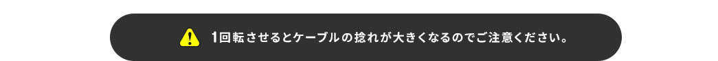 1回転させるとケーブルの捻れが大きくなるのでご注意ください。