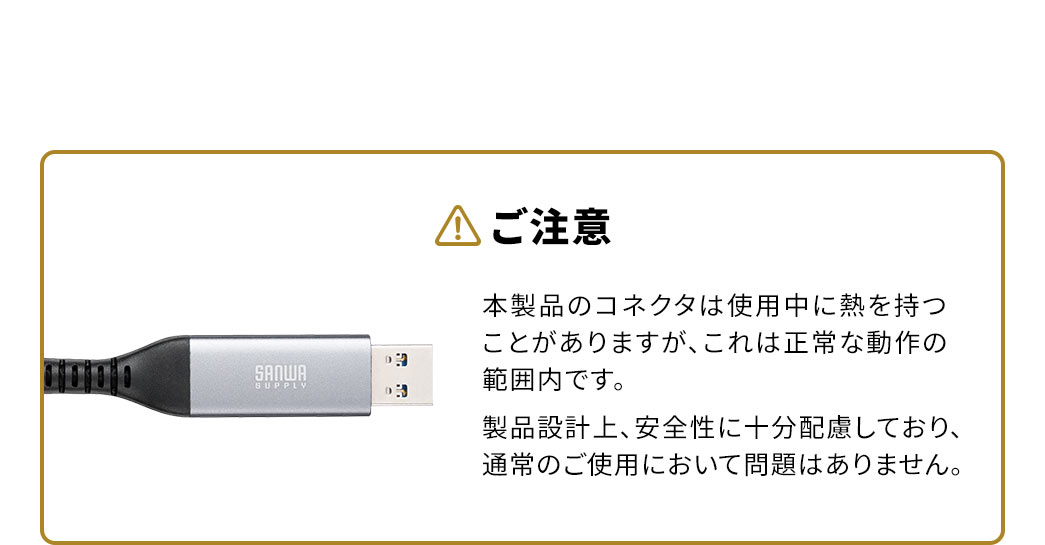 以下にご注意ください。本製品のコネクタは使用中に熱を持つことがありますが、これは正常な動作の範囲内です。製品設計上、安全性に十分配慮しており、通常のご使用において問題はありません。