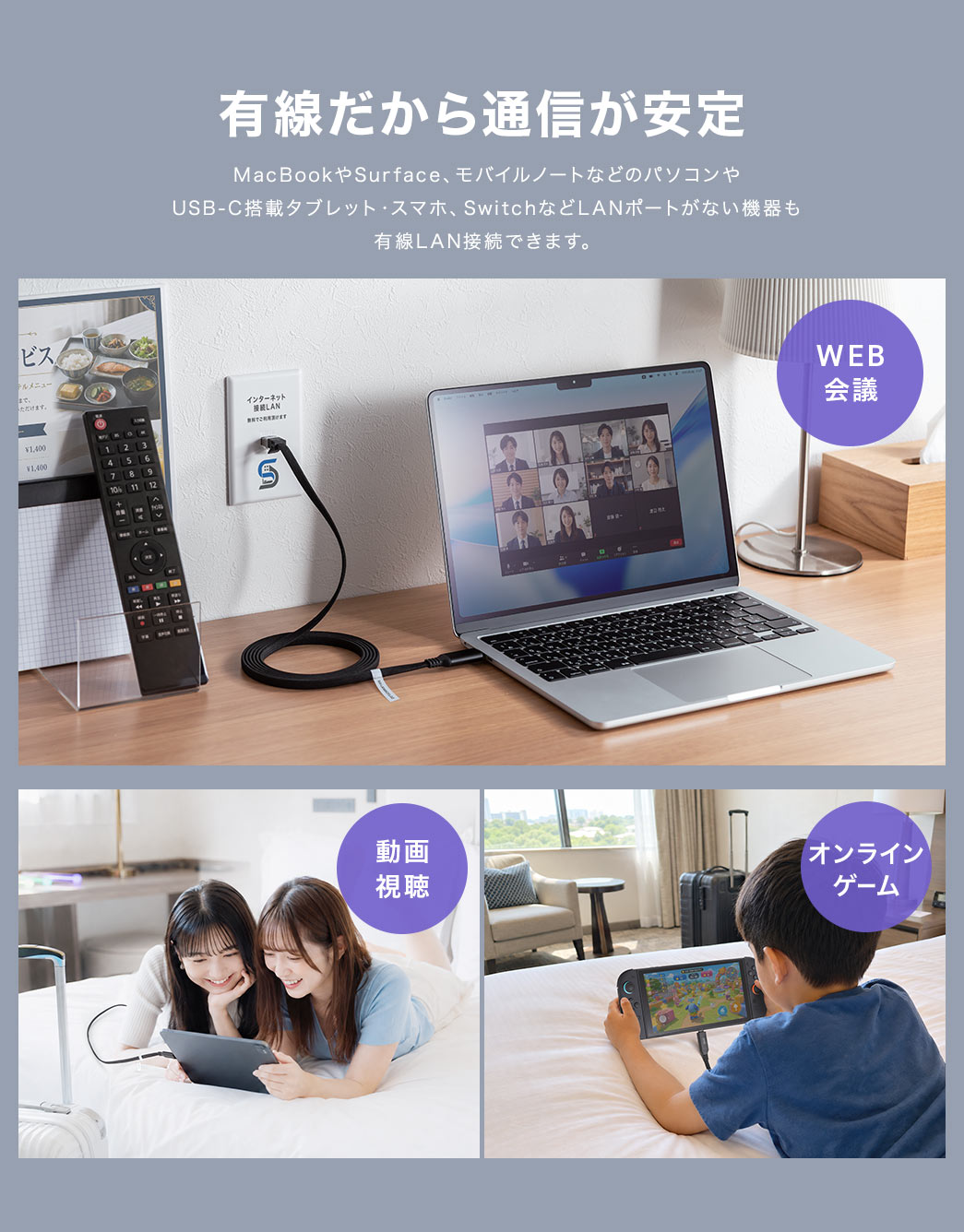 有線だから通信が安定します。MacBookやSurface、モバイルノートなどのパソコンやUSB-C搭載タブレット・スマホ、SwitchなどLANポートがない機器も、有線LAN接続ができます。WEB会議や動画視聴、オンラインゲームでの使用に最適です。
