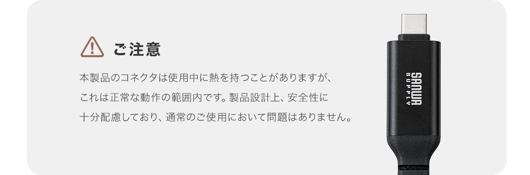 ご注意。本製品のコネクタは使用中に熱を持つことがありますが、これは正常な動作の範囲内です。製品設計上、安全性に 十分配慮しており、通常のご使用において問題はありません。