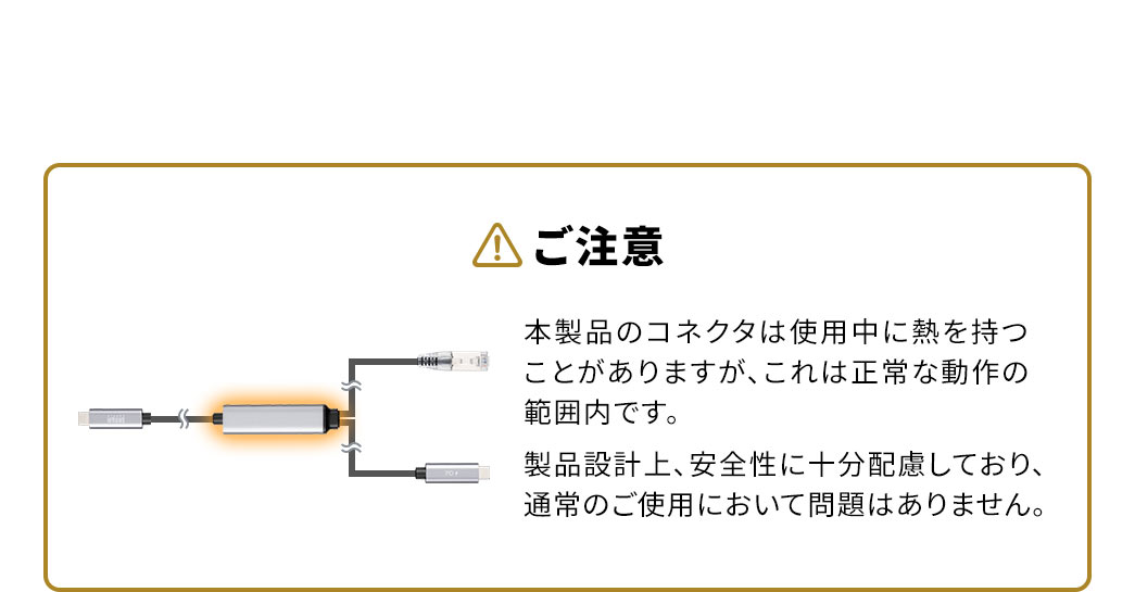 以下にご注意ください。本製品のコネクタは使用中に熱を持つことがありますが、これは正常な動作の範囲内です。製品設計上、安全性に十分配慮しており、通常のご使用において問題はありません。