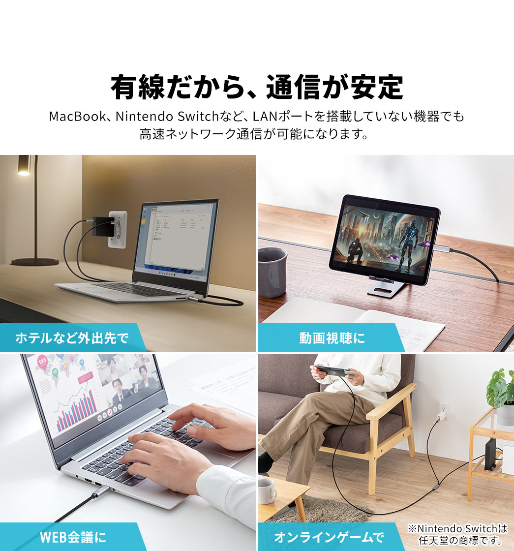 有線だから、通信が安定しておりMacBook、Nintendo Switchなど、LANポートを搭載していない機器でも 高速ネットワーク通信が可能になります。