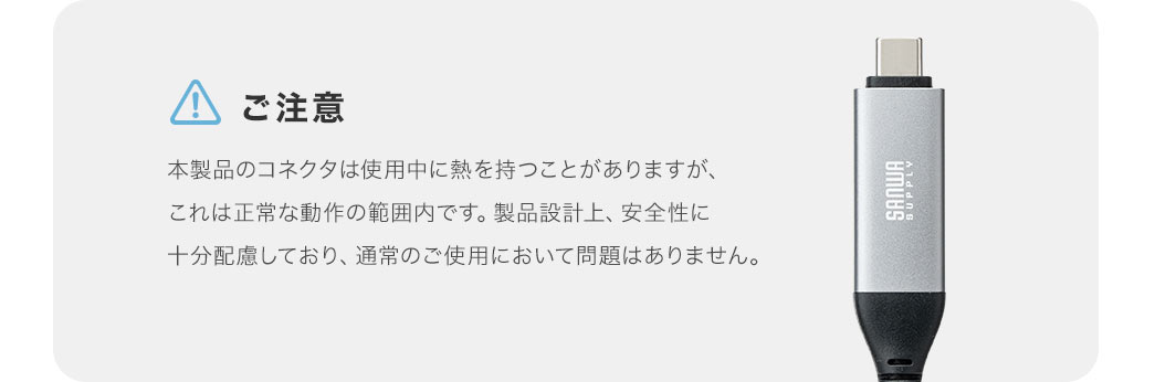ご注意。本製品のコネクタは使用中に熱を持つことがありますが、これは正常な動作の範囲内です。製品設計上、安全性に 十分配慮しており、通常のご使用において問題はありません。