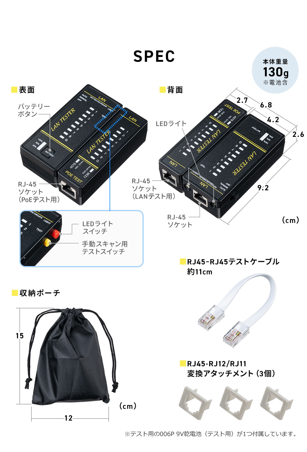 SPEC、本体重量、130g、※電池含。収納ポーチ、約11cmのRJ45-RJ45テストケーブル、RJ45-RJ12、RJ11変換アタッチメント(3個)付属。※テスト用の006P 9V乾電池(テスト用)が1つ付属しています。