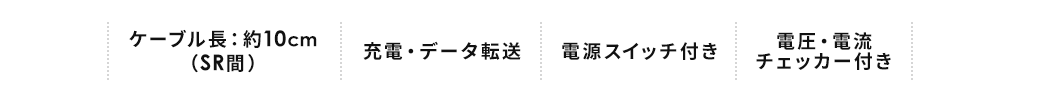 ケーブル長：約10cm(SR間) / 充電・データ転送　/　電源スイッチ付き / 電圧・電流チェッカー付き