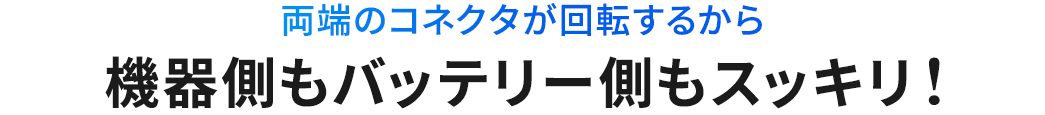 両端のコネクタが回転するから 機器側もバッテリー側もスッキリ!