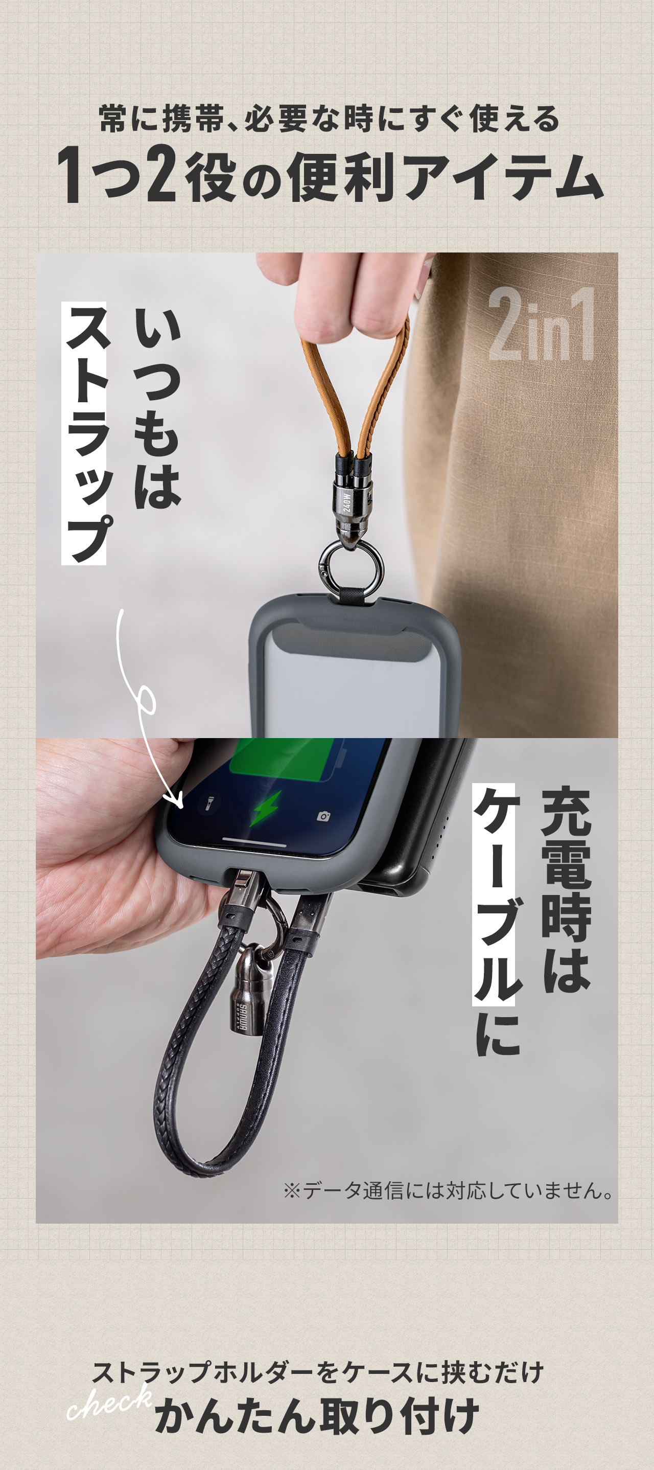 常に携帯でき、必要な時にすぐ使えるストラップと充電ケーブルの1つ2役の便利アイテム。※データ通信には対応していません。取り付けはストラップホルダーをケースに挟むだけのかんたん取り付け。