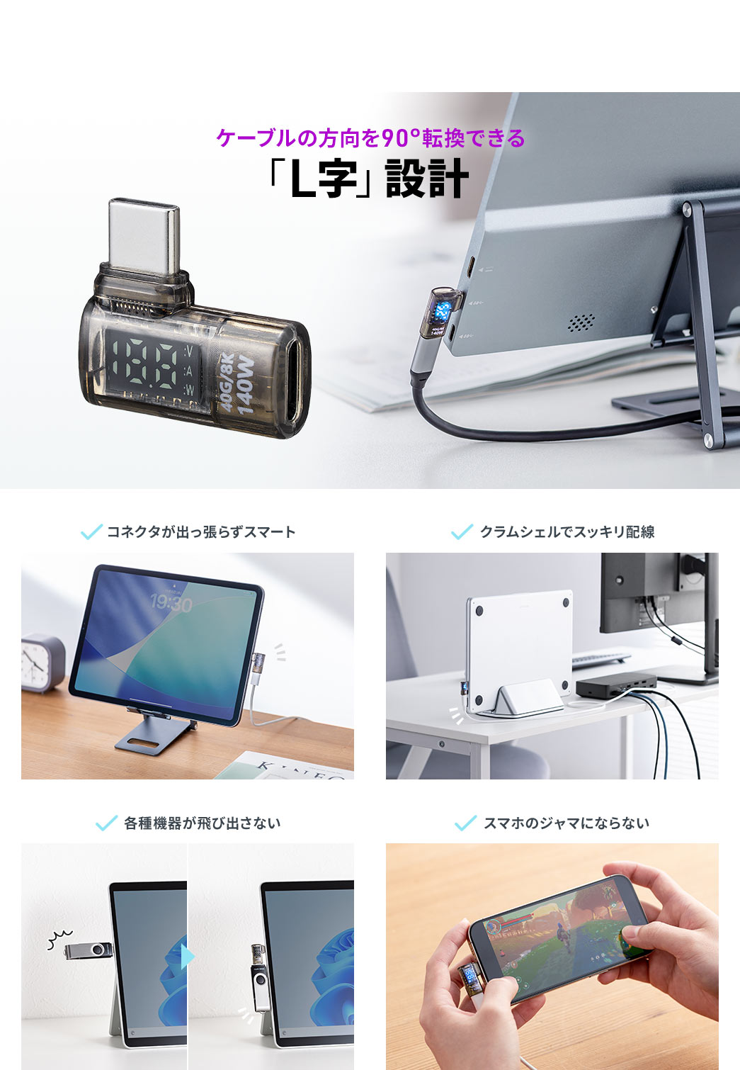 ケーブルの方向を90°転換できる「L字」設計なので、コネクタが出っ張らずスマート、クラムシェルでスッキリ配線、飛び出しによる破損を防止し、スマホゲームのジャマになりません。