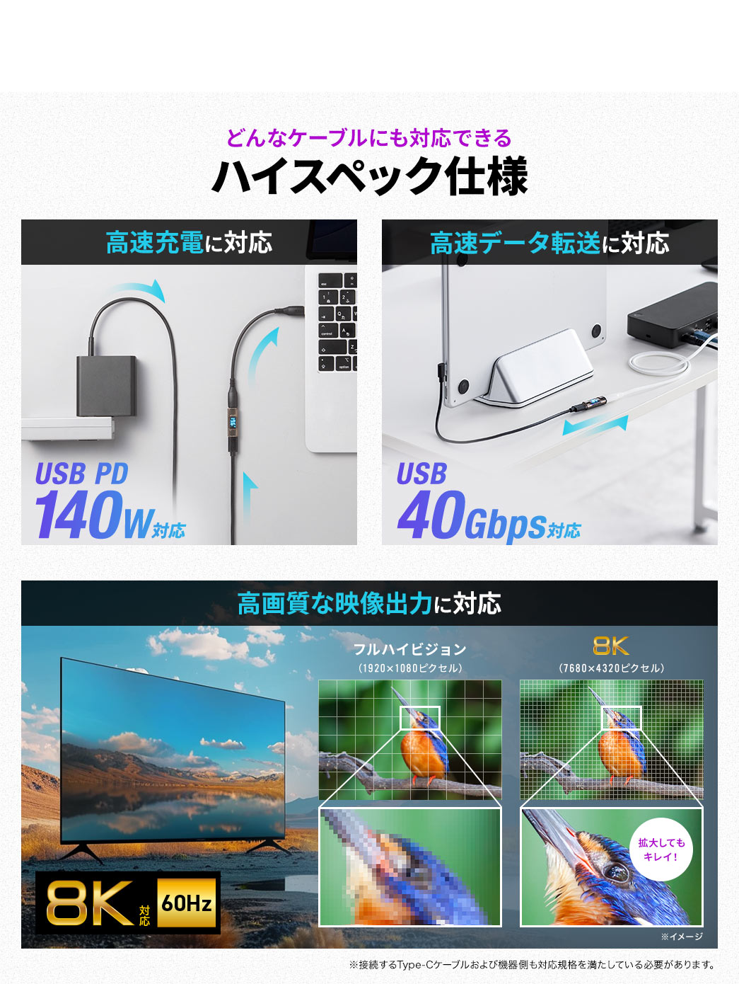 どんなケーブルにも対応できるハイスペック仕様。USB PD140Wの高速充電に対応し、USB 40Gbpsの高速データ転送にも対応します。また、8K/60Hzの高画質な映像出力に対応します。※接続するType-Cケーブルおよび機器側も対応規格を満たしている必要があります。