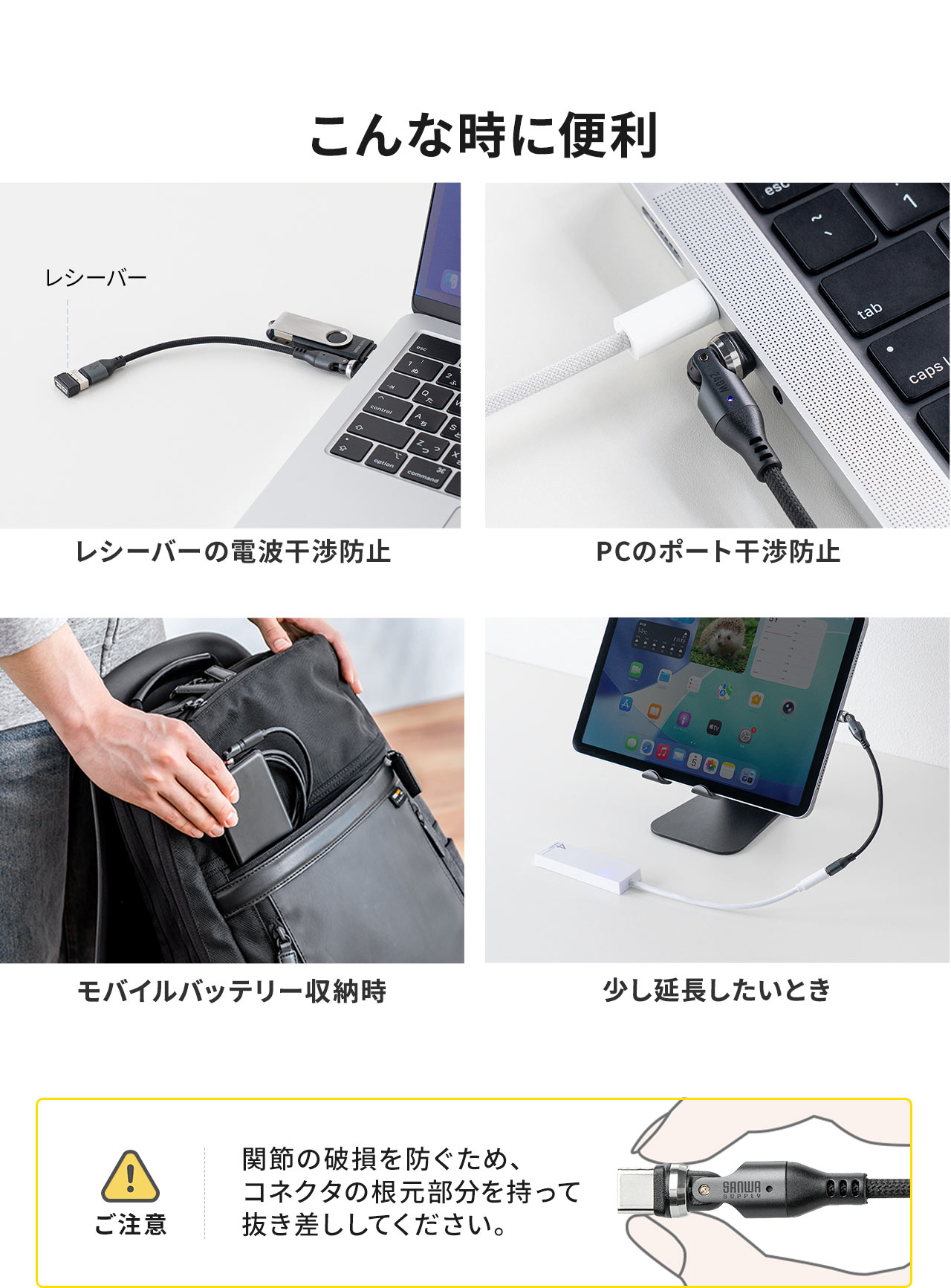 レシーバーの電波干渉防止、PCのポート干渉防止、モバイルバッテリー収納時などのご使用に便利です。ご注意、関節の破損を防ぐため、コネクタの根元部分を持って抜き差ししてください。