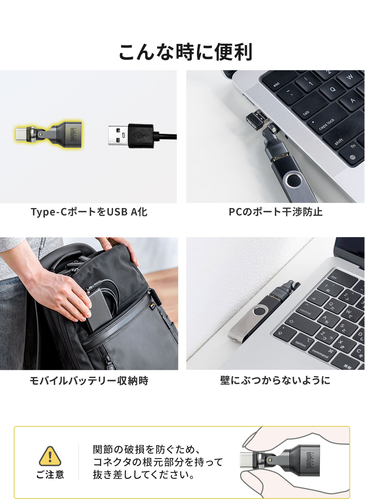 Type-CポートをUSB-Aに変換したいとき、PCのポート干渉防止やモバイルバッテリー収納時、USBが壁にぶつかりそうなときなど様々なシーンで便利に使用できます。以下にご注意ください。関節の破損を防ぐため、コネクタの根元部分を持って抜き差ししてください。