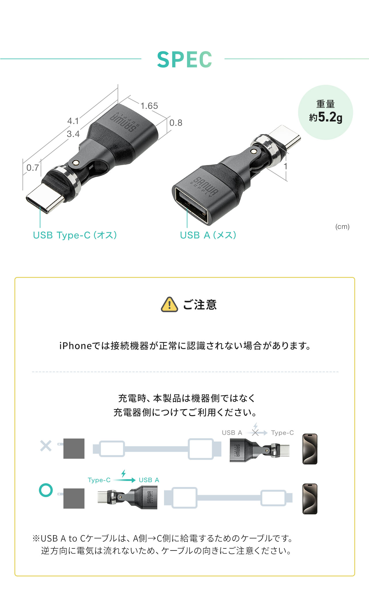 SPEC：幅1.65cm×奥行き4.1cm×高さ1cm、重量約5.2g。以下にご注意ください。iPhoneでは接続機器が正常に認識されない場合があります。充電時、本製品は機器側ではなく 充電器側につけてご利用ください。※USB A to Cケーブルは、A側→C側に給電するためのケーブルです。 　逆方向に電気は流れないため、ケーブルの向きにご注意ください。