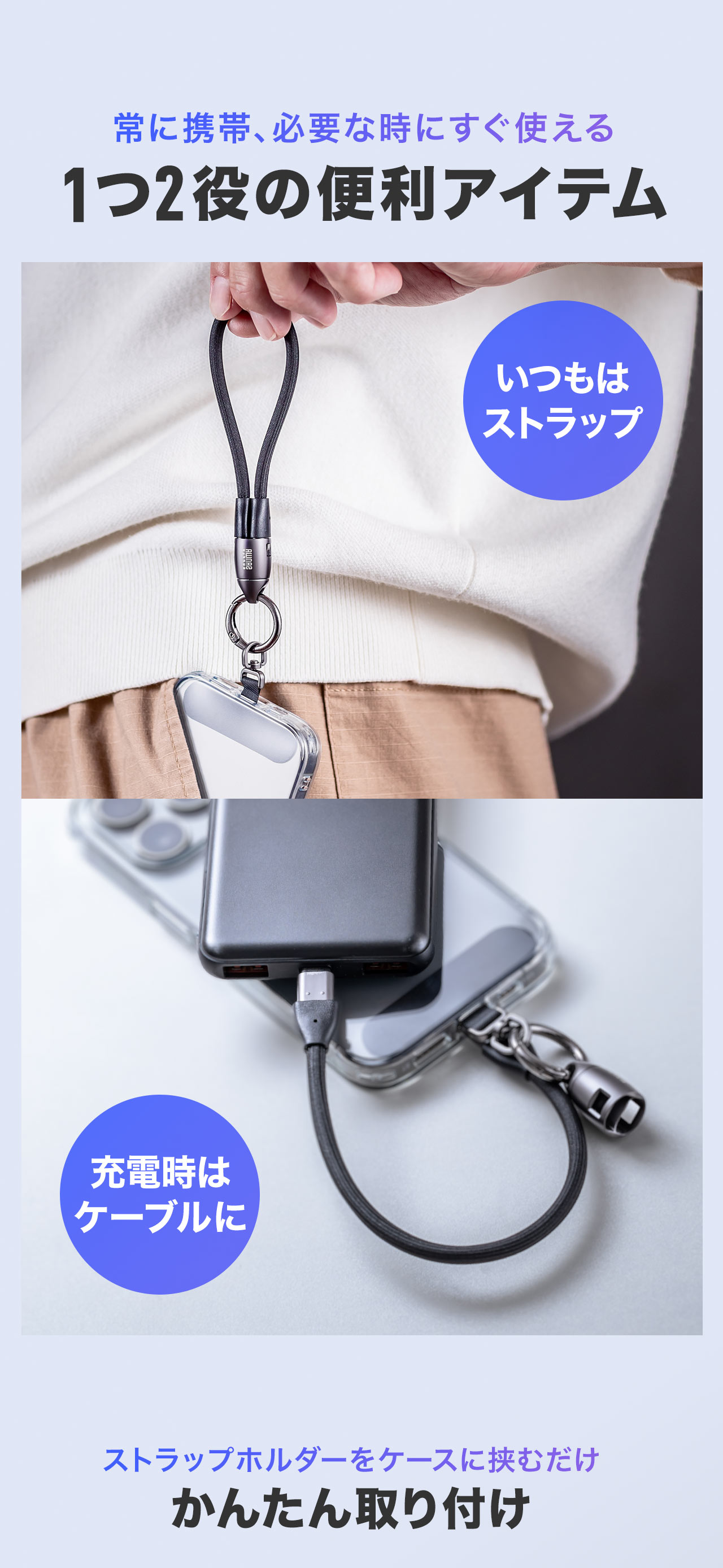 常に携帯、必要な時にすぐ使える1つ2役の便利アイテム。普段はストラップとして使用でき、充電時はケーブルとして使え、ストラップホルダーをケースに挟むだけで簡単に取り付けできます。