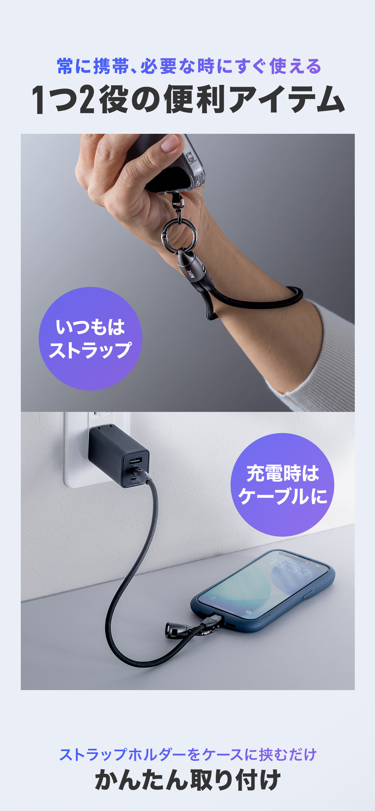 常に携帯、必要な時にすぐ使える1つ2役の便利アイテム。普段はストラップとして使用でき、充電時はケーブルとして使え、ストラップホルダーをケースに挟むだけで簡単に取り付けできます。
