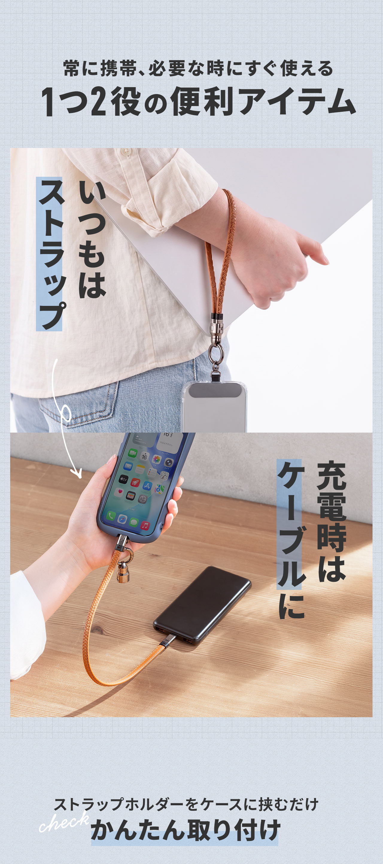 常に携帯、必要な時にすぐ使える1つ2役の便利アイテム。普段はストラップとして使用でき、充電時はケーブルとして使え、ストラップホルダーをケースに挟むだけで簡単に取り付けできます。