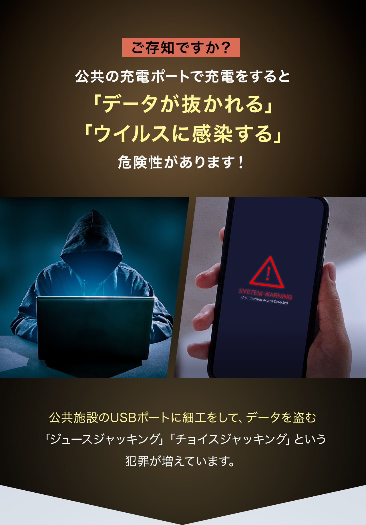 ご存知ですか？公共の充電ポートで充電をすると「データが抜かれる」「ウイルスに感染する」などの危険性があります！公共施設のUSBポートに細工をして、データを盗む「ジュースジャッキング」や「チョイスジャッキング」という犯罪が増えています。
