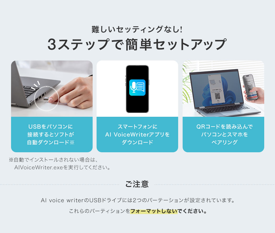 難しいセッティングなし！まず、USBをパソコンに接続するとソフトが自動ダウンロード、続いてスマートフォンにAI VoiceWeiterアプリをダウンロード、最後にQRコードを読み込んでパソコンとスマホをペアリング。この3ステップで簡単にセットアップ。※ソフトが自動でインストールされない場合はAIVoiceWriter.exeを実行してください。ご注意：AI Voice writerのUSBドライブには2つのパーテーションが設定されています。これらのパーティションをフォーマットしないでください。
