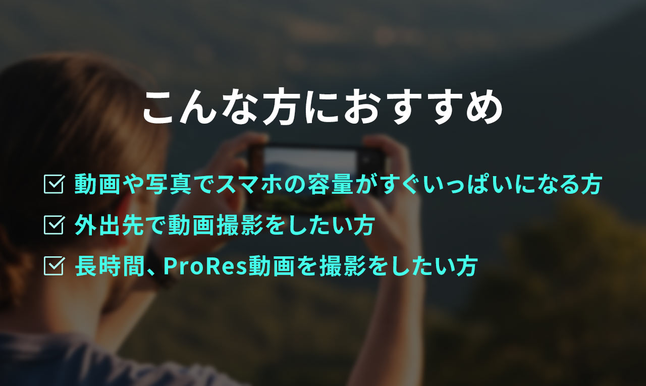 動画や写真でスマホの容量がすぐいっぱいになる、外出先で動画撮影をしたい、長時間、ProRes動画を撮影をしたい、こんな方におすすめ