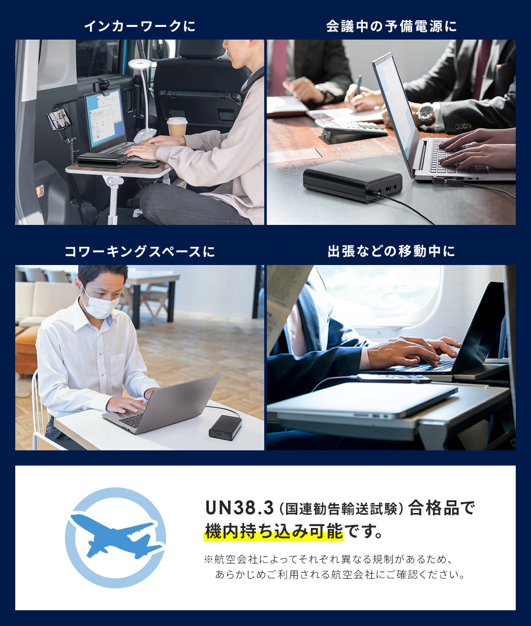インカーワークや会議中の予備電源、出張などの移動中の電源など様々な場面で使用できます。UN38.3（国連勧告輸送試験）合格品で機内持ち込み可能です。※航空会社によってそれぞれ異なる規制があるため、あらかじめご利用される航空会社にご確認ください。