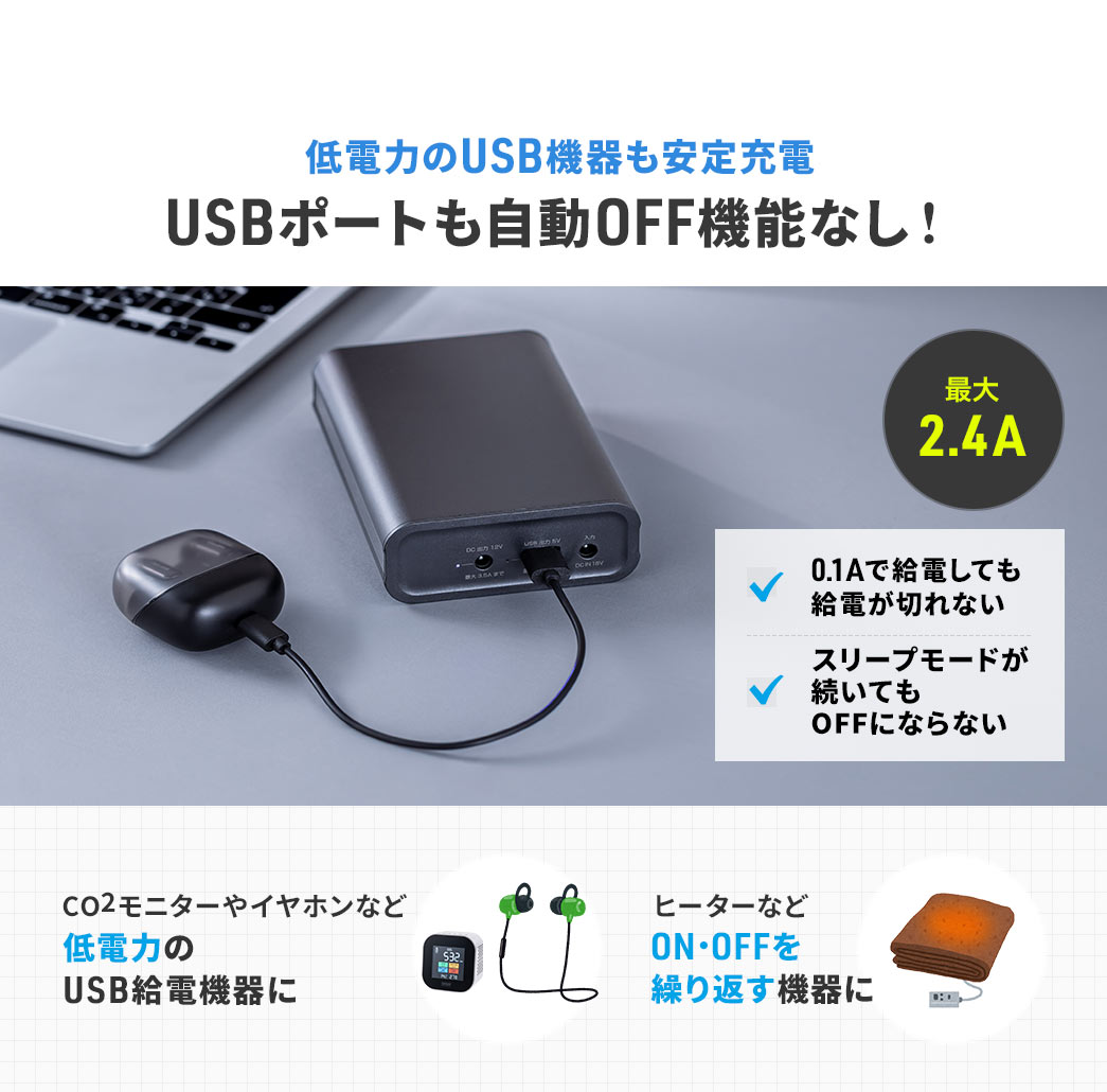 低電力のUSB機器も安定充電でき、USBポートも自動OFF機能なし！最大2.4Aで、0.1Aで給電しても給電が切れず、スリープモードが続いてもOFFになりません。CO2モニターやイヤホンなど低電力のUSB給電機器や、ヒーターなどON・OFFを繰り返す機器のご使用に最適です。