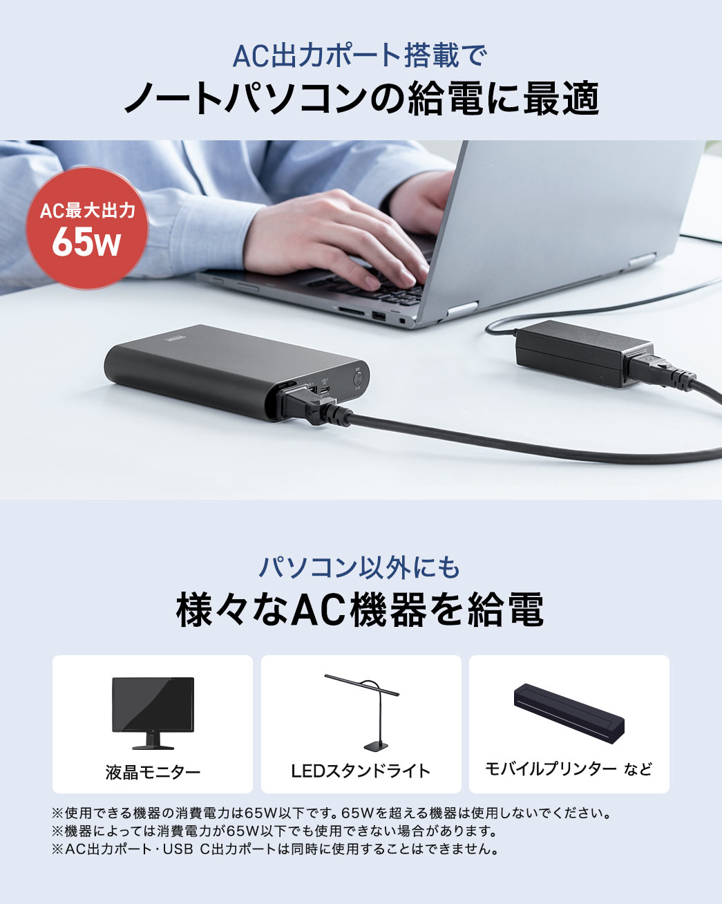 本製品はAC出力ポート搭載でノートパソコンの給電に最適。パソコン以外にも液晶モニターやLEDスタンドライトなど様々なAC機器を給電。もしもの時の電源確保にも使用できるので防災セットに追加もおすすめです。※使用できる機器の消費電力は65W以下です。65Wを超える機器は使用しないでください。 ※機器によっては消費電力が65W以下でも使用できない場合があります。※AC出力ポート・USB C出力ポートは同時に使用することはできません。 