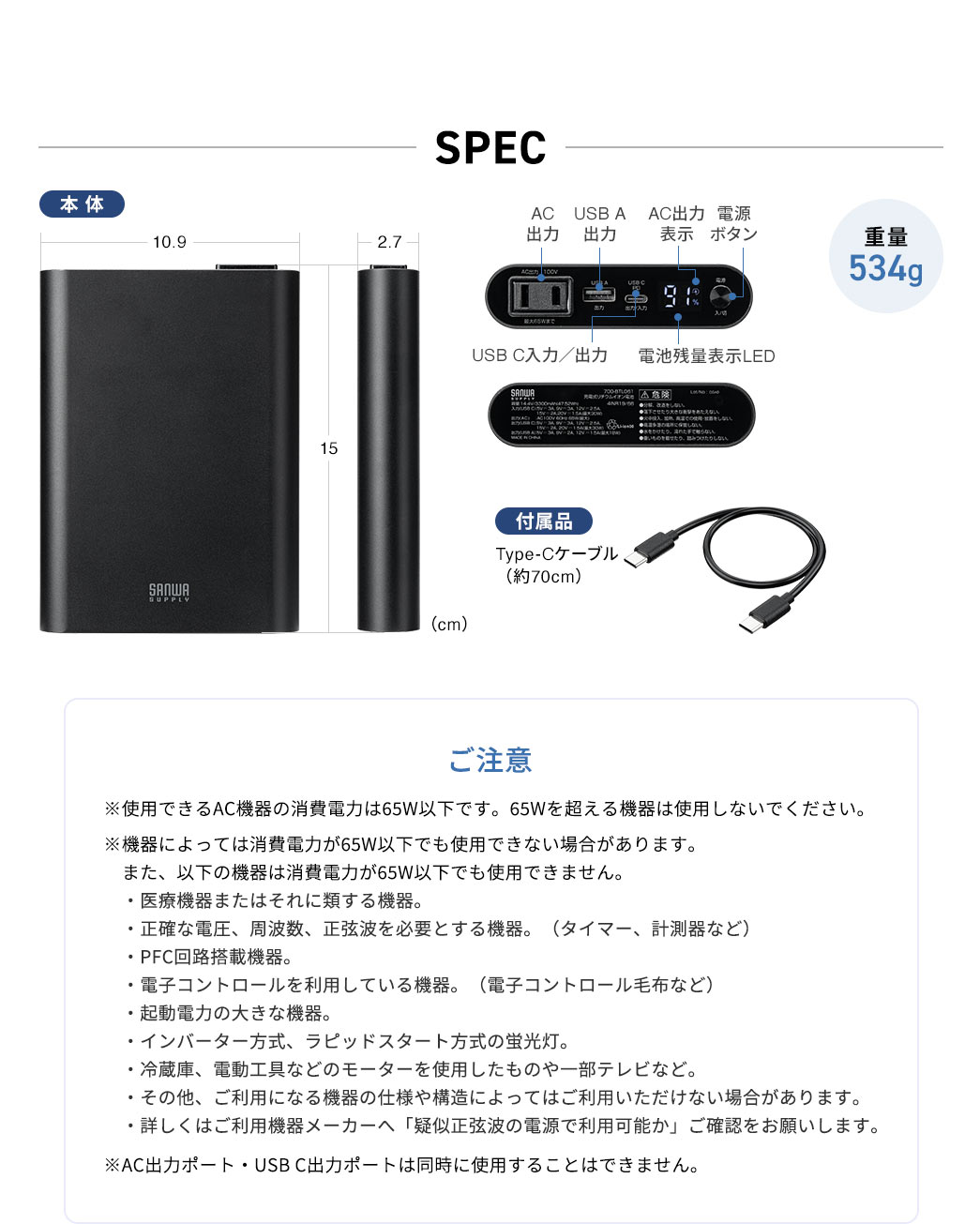 SPEC：幅10.9cm×奥行き15cm×高さ2.7cm、重量は534g。ご注意、※使用できるAC機器の消費電力は65W以下です。65Wを超える機器は使用しないでください。※機器によっては消費電力が65W以下でも使用できない場合があります。　また、次の機器は消費電力が65W以下でも使用できません。医療機器またはそれに類する機器。正確な電圧、周波数、正弦波を必要とする機器。（タイマー、計測器など）、PFC回路搭載機器。電子コントロールを利用している機器。（電子コントロール毛布など）、起動電力の大きな機器。インバーター方式、ラピッドスタート方式の蛍光灯。冷蔵庫、電動工具などのモーターを使用したものや一部テレビなど。その他、ご利用になる機器の仕様や構造によってはご利用いただけない場合があります。詳しくはご利用機器メーカーへ「疑似正弦波の電源で利用可能か」ご確認をお願いします。※AC出力ポート・USB C出力ポートは同時に使用することはできません。